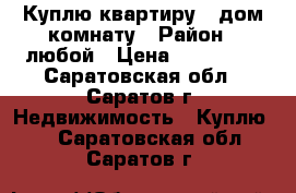 Куплю квартиру , дом,комнату › Район ­ любой › Цена ­ 450 000 - Саратовская обл., Саратов г. Недвижимость » Куплю   . Саратовская обл.,Саратов г.